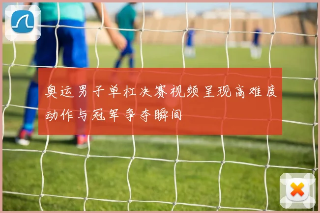 奥运男子单杠决赛视频呈现高难度动作与冠军争夺瞬间
