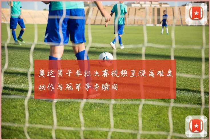 奥运男子单杠决赛视频呈现高难度动作与冠军争夺瞬间