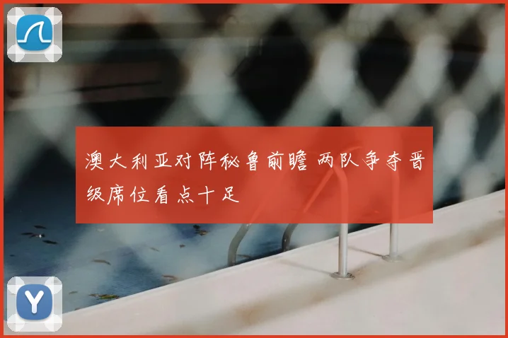 澳大利亚对阵秘鲁前瞻 两队争夺晋级席位看点十足