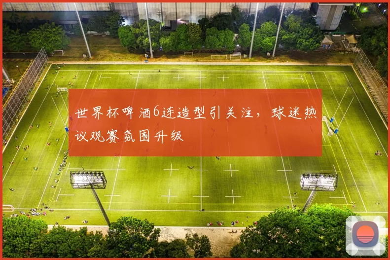 世界杯啤酒6连造型引关注,球迷热议观赛氛围升级