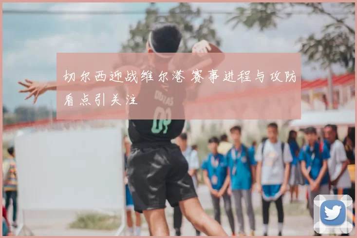 切尔西迎战维尔港 赛事进程与攻防看点引关注