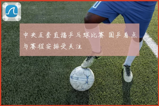 中央五套直播乒乓球比赛 国乒看点与赛程安排受关注