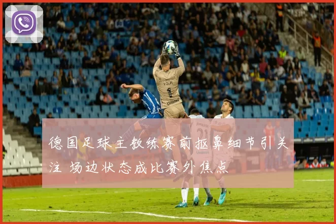 德国足球主教练赛前抠鼻细节引关注 场边状态成比赛外焦点