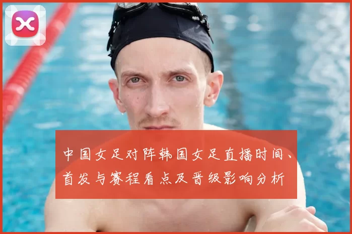 中国女足对阵韩国女足直播时间、首发与赛程看点及晋级影响分析