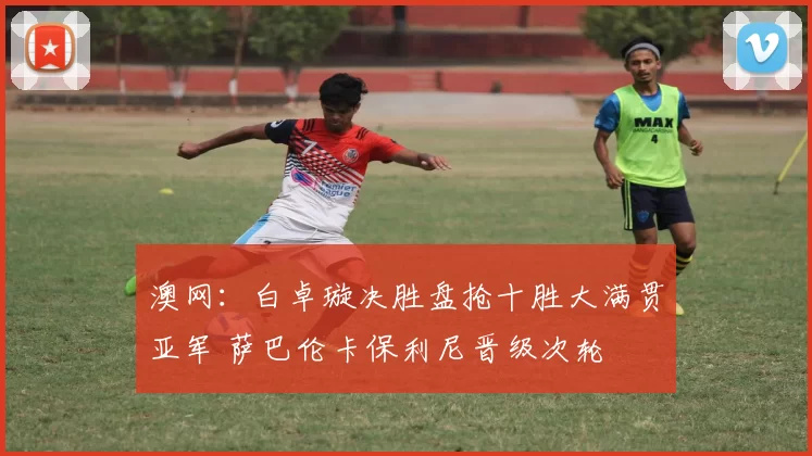 澳网：白卓璇决胜盘抢十胜大满贯亚军 萨巴伦卡保利尼晋级次轮