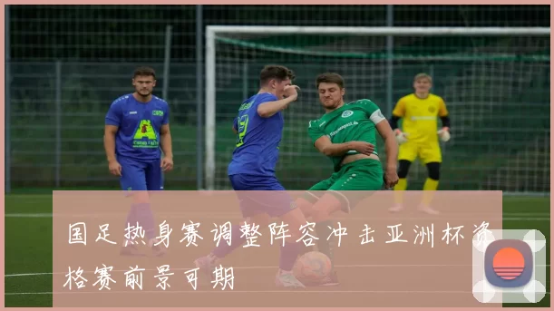 国足热身赛调整阵容冲击亚洲杯资格赛前景可期