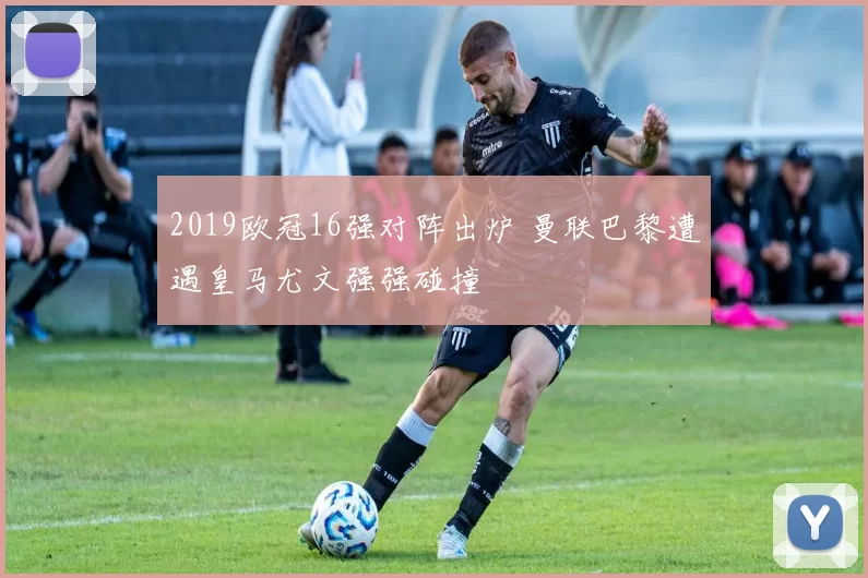 2019欧冠16强对阵出炉 曼联巴黎遭遇皇马尤文强强碰撞