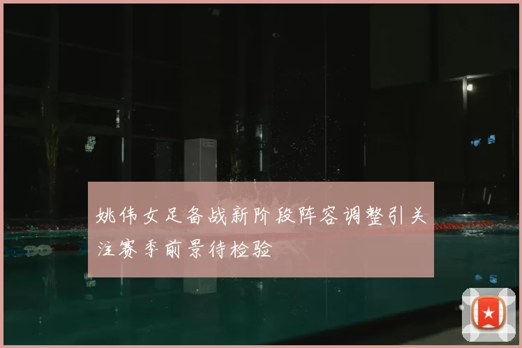 姚伟女足备战新阶段阵容调整引关注赛季前景待检验