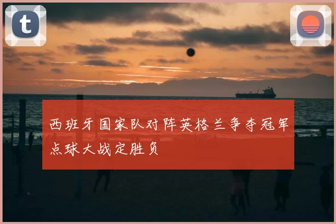 西班牙国家队对阵英格兰争夺冠军点球大战定胜负