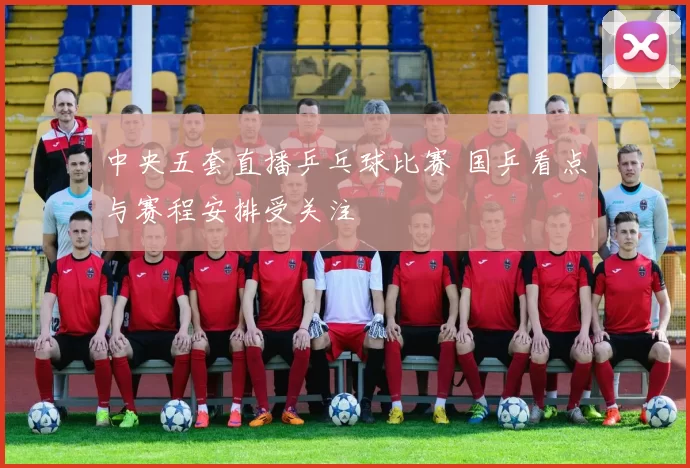 中央五套直播乒乓球比赛 国乒看点与赛程安排受关注