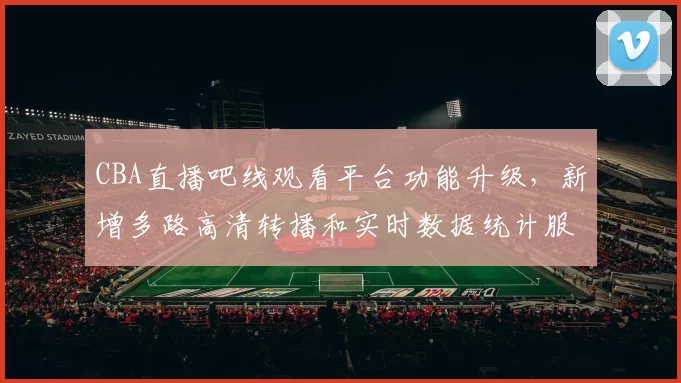 CBA直播吧线观看平台功能升级，新增多路高清转播和实时数据统计服务