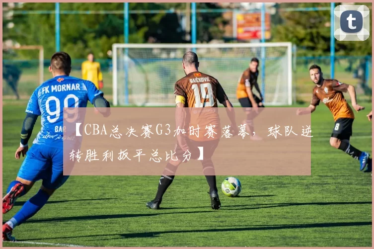 【CBA总决赛G3加时赛落幕，球队逆转胜利扳平总比分】