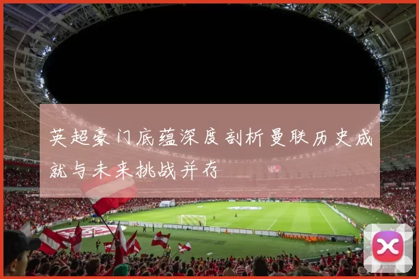 英超豪门底蕴深度剖析曼联历史成就与未来挑战并存