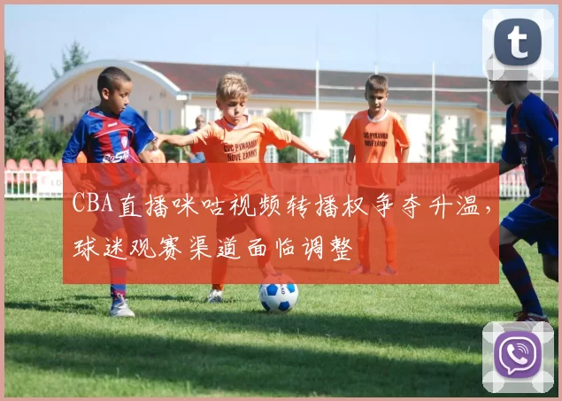 CBA直播咪咕视频转播权争夺升温，球迷观赛渠道面临调整