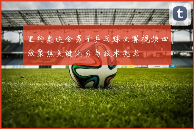 里约奥运会男子乒乓球决赛视频回放聚焦关键比分与技术亮点
