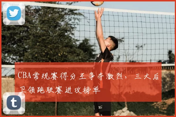 CBA常规赛得分王争夺激烈，三大后卫领跑联赛进攻榜单