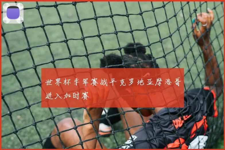 世界杯季军赛战平克罗地亚摩洛哥进入加时赛