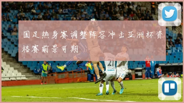 国足热身赛调整阵容冲击亚洲杯资格赛前景可期