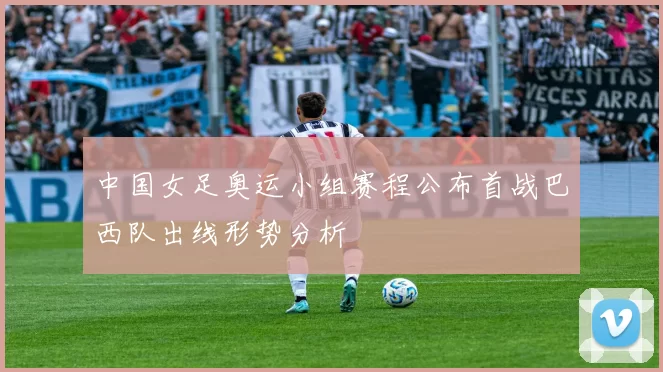 中国女足奥运小组赛程公布首战巴西队出线形势分析