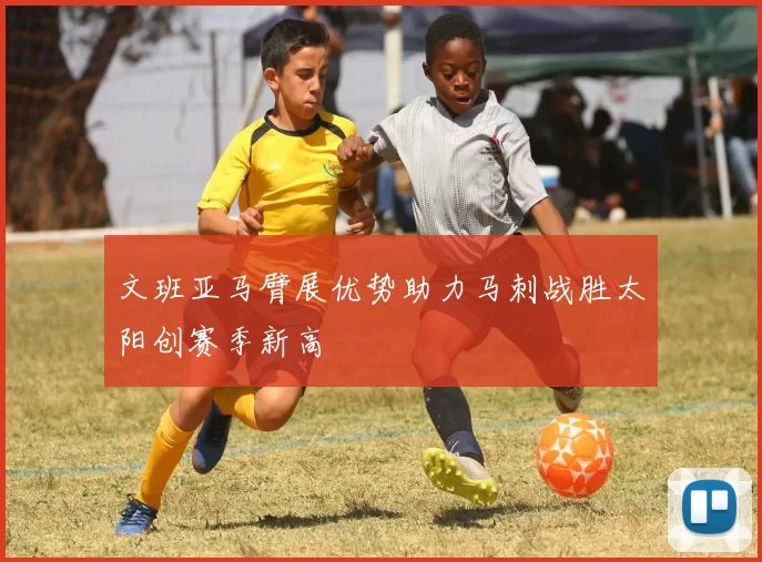 文班亚马臂展优势助力马刺战胜太阳创赛季新高