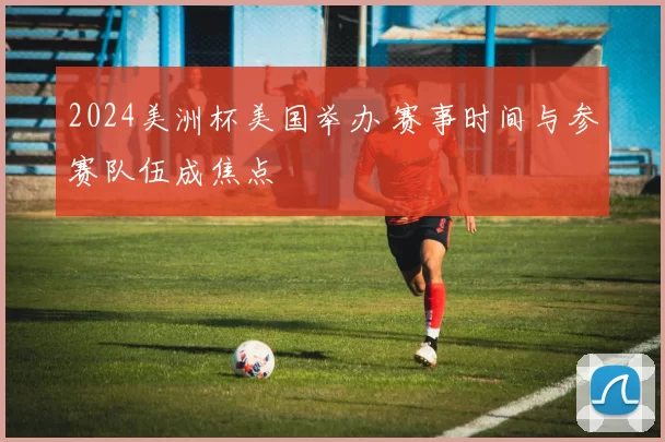 2024美洲杯美国举办 赛事时间与参赛队伍成焦点