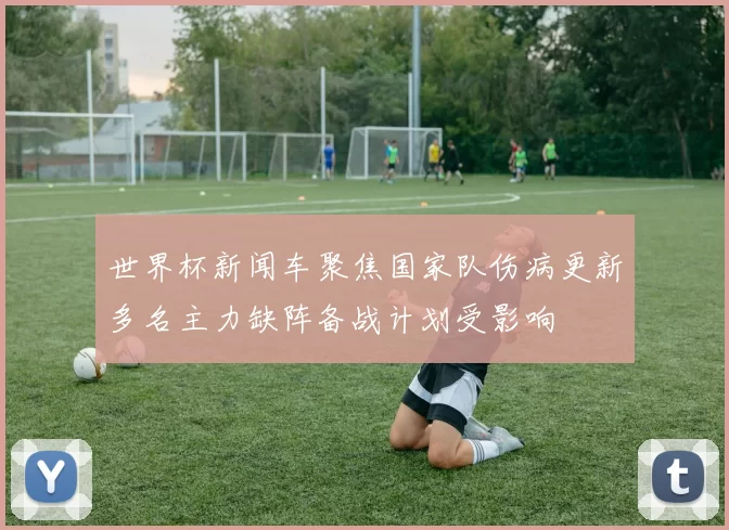 世界杯新闻车聚焦国家队伤病更新多名主力缺阵备战计划受影响