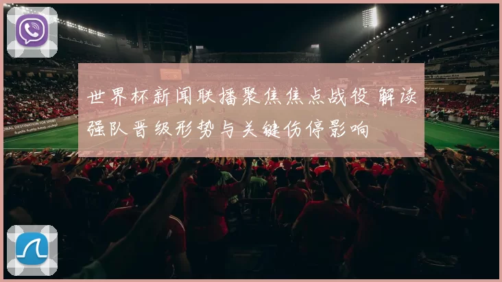 世界杯新闻联播聚焦焦点战役 解读强队晋级形势与关键伤停影响