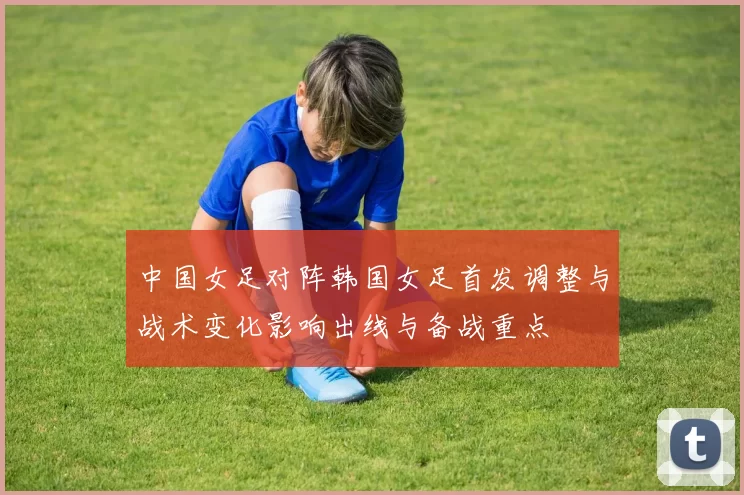 中国女足对阵韩国女足首发调整与战术变化影响出线与备战重点