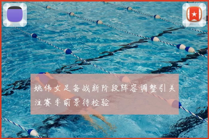 姚伟女足备战新阶段阵容调整引关注赛季前景待检验