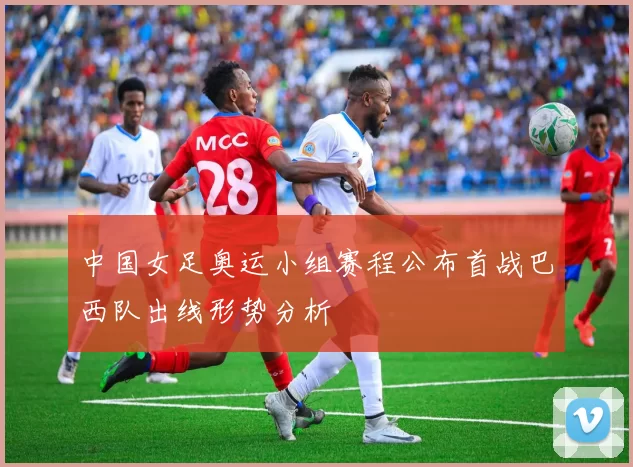 中国女足奥运小组赛程公布首战巴西队出线形势分析