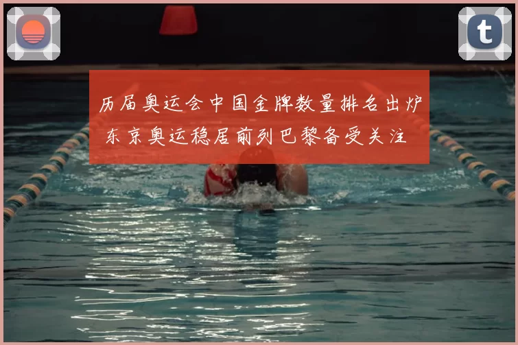 历届奥运会中国金牌数量排名出炉 东京奥运稳居前列巴黎备受关注