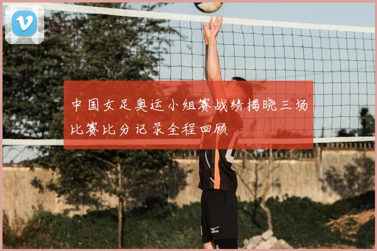 中国女足奥运小组赛战绩揭晓三场比赛比分记录全程回顾