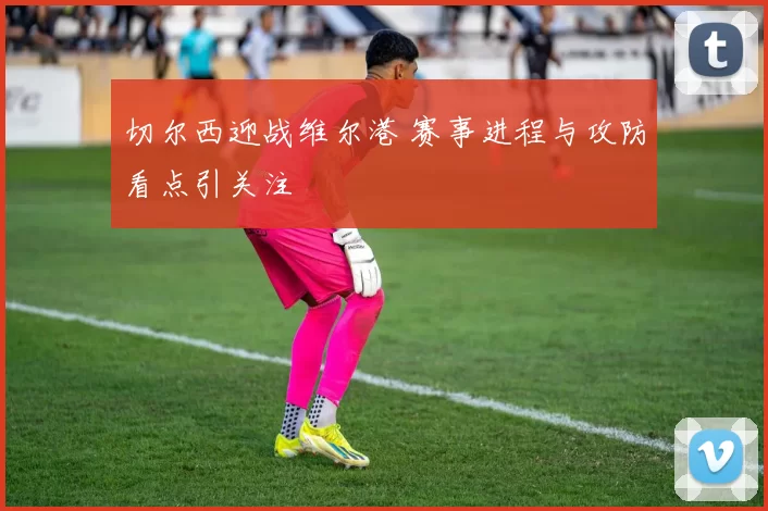 切尔西迎战维尔港 赛事进程与攻防看点引关注