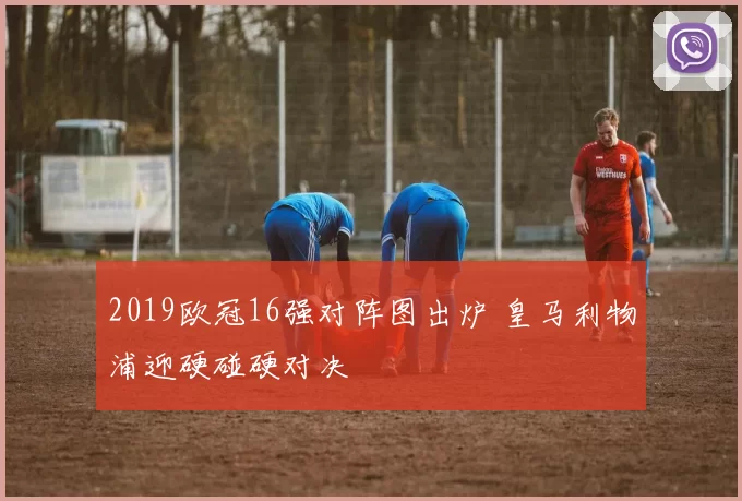 2019欧冠16强对阵图出炉 皇马利物浦迎硬碰硬对决