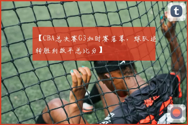 【CBA总决赛G3加时赛落幕，球队逆转胜利扳平总比分】