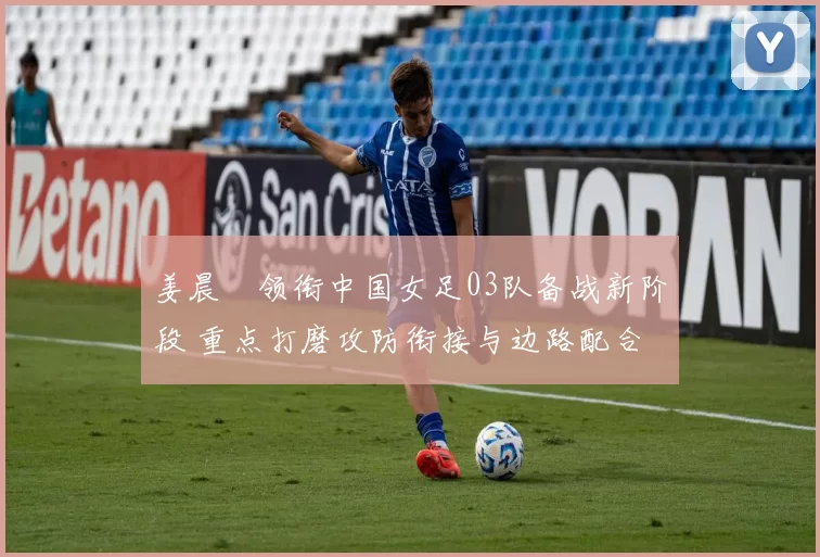 姜晨璟领衔中国女足03队备战新阶段 重点打磨攻防衔接与边路配合