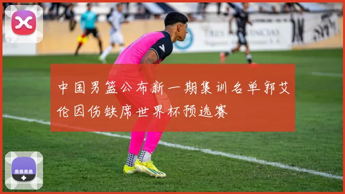 中国男篮公布新一期集训名单郭艾伦因伤缺席世界杯预选赛