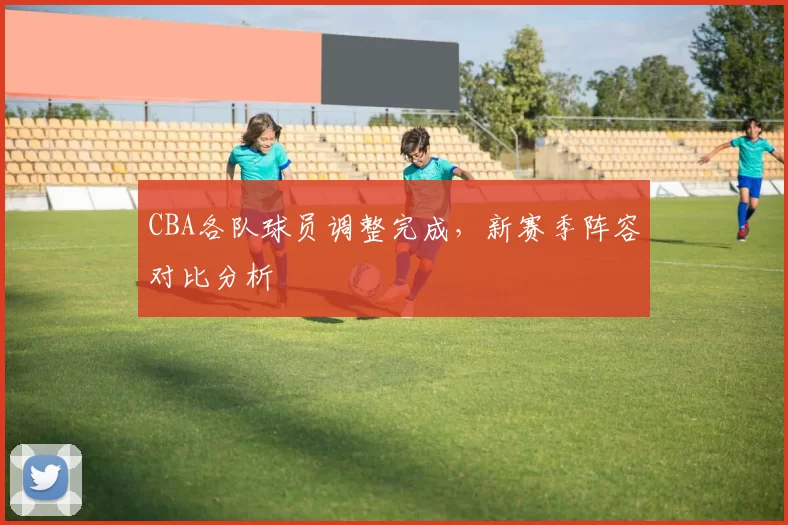 CBA各队球员调整完成,新赛季阵容对比分析