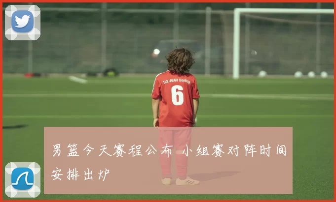 男篮今天赛程公布 小组赛对阵时间安排出炉