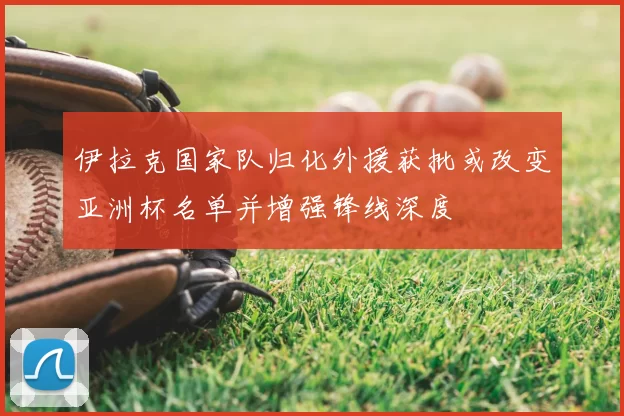 伊拉克国家队归化外援获批或改变亚洲杯名单并增强锋线深度