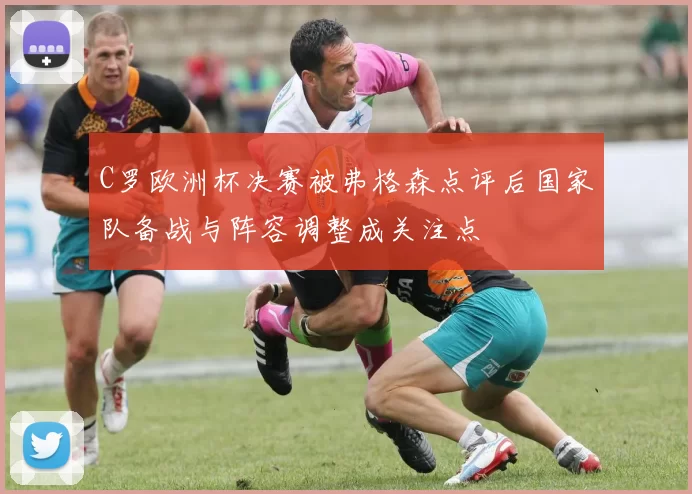 C罗欧洲杯决赛被弗格森点评后国家队备战与阵容调整成关注点