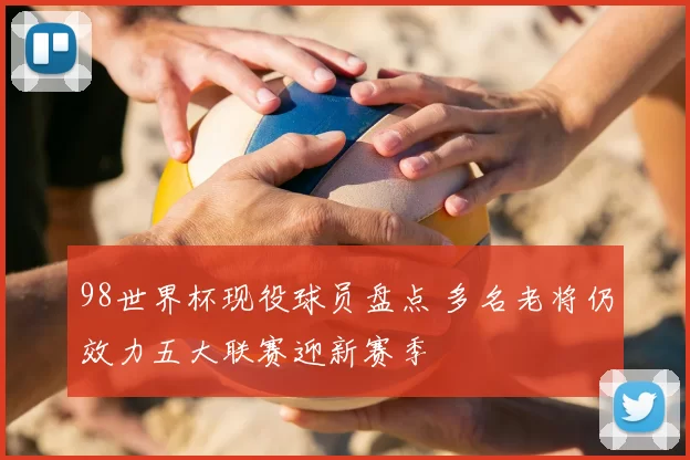 98世界杯现役球员盘点 多名老将仍效力五大联赛迎新赛季