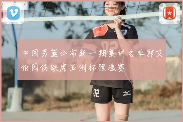 中国男篮公布新一期集训名单郭艾伦因伤缺席亚洲杯预选赛