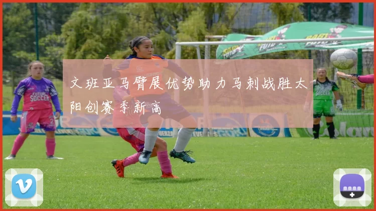 文班亚马臂展优势助力马刺战胜太阳创赛季新高