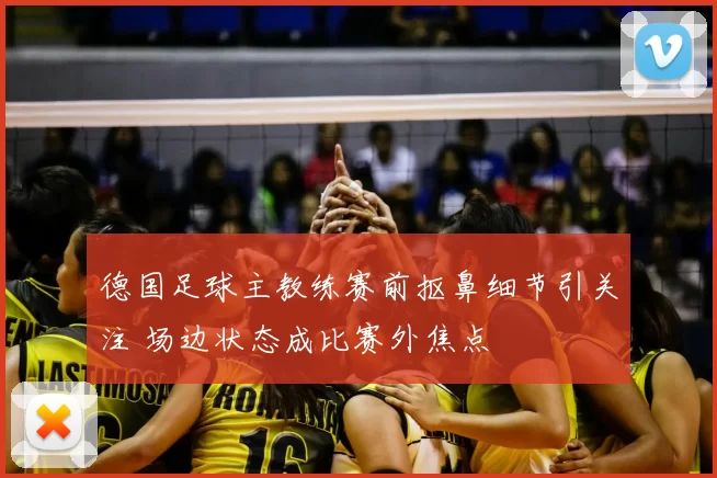 德国足球主教练赛前抠鼻细节引关注 场边状态成比赛外焦点