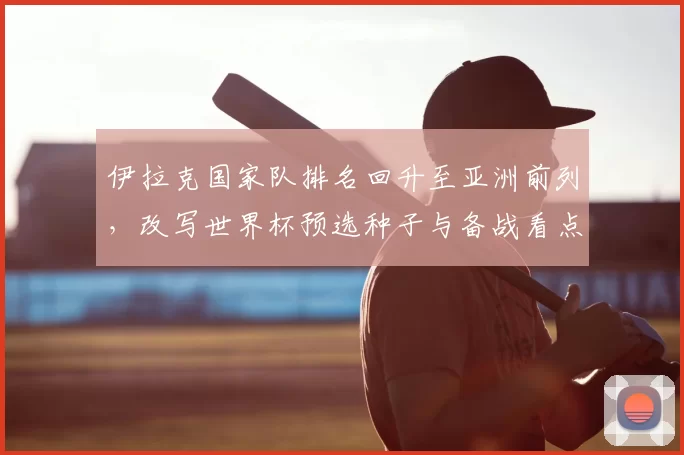 伊拉克国家队排名回升至亚洲前列，改写世界杯预选种子与备战看点