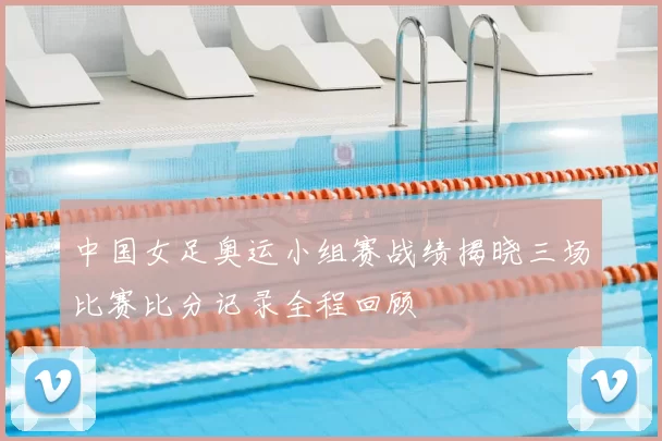 中国女足奥运小组赛战绩揭晓三场比赛比分记录全程回顾