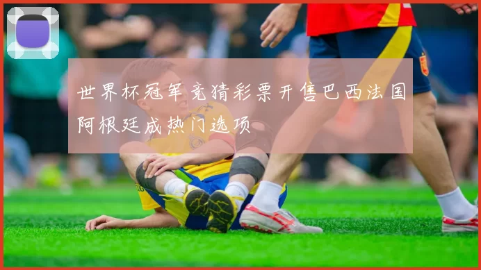 世界杯冠军竞猜彩票开售巴西法国阿根廷成热门选项