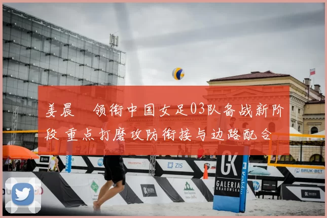 姜晨璟领衔中国女足03队备战新阶段 重点打磨攻防衔接与边路配合