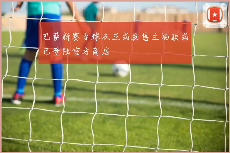 巴萨新赛季球衣正式发售主场款式已登陆官方商店